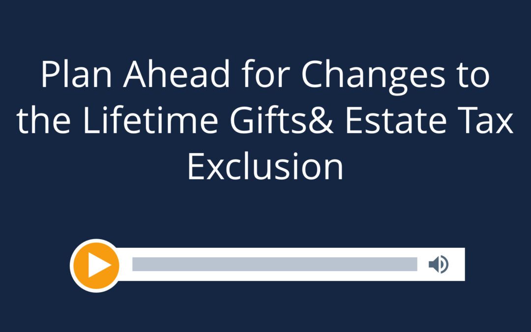 Plan Ahead for Changes to the Lifetime Gift & Estate Tax Exclusion